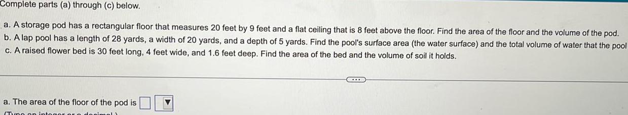 Complete parts a through c below a A storage pod has a rectangular floor that measures 20 feet by 9 feet and a flat ceiling that is 8 feet above the floor Find the area of the floor and the volume of the pod b A lap pool has a length of 28 yards a width of 20 yards and a depth of 5 yards Find the pool s surface area the water surface and the total volume of water that the pool c A raised flower bed is 30 feet long 4 feet wide and 1 6 feet deep Find the area of the bed and the volume of soil it holds a The area of the floor of the pod is Typo on intogor or o donimel C