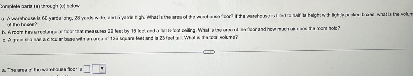 Complete parts a through c below a A warehouse is 60 yards long 28 yards wide and 5 yards high What is the area of the warehouse floor If the warehouse is filled to half its height with tightly packed boxes what is the volum of the boxes b A room has a rectangular floor that measures 29 feet by 15 feet and a flat 8 foot ceiling What is the area of the floor and how much air does the room hold c A grain silo has a circular base with an area of 136 square feet and is 23 feet tall What is the total volume a The area of the warehouse floor is
