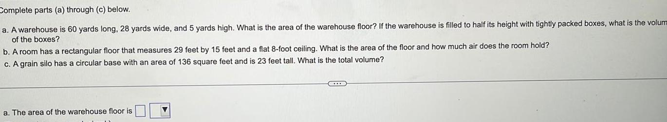 Complete parts a through c below a A warehouse is 60 yards long 28 yards wide and 5 yards high What is the area of the warehouse floor If the warehouse is filled to half its height with tightly packed boxes what is the volum of the boxes b A room has a rectangular floor that measures 29 feet by 15 feet and a flat 8 foot ceiling What is the area of the floor and how much air does the room hold c A grain silo has a circular base with an area of 136 square feet and is 23 feet tall What is the total volume a The area of the warehouse floor is