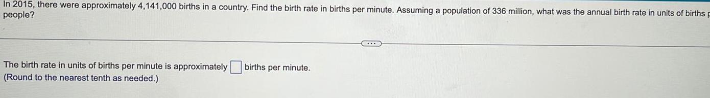 In 2015 there were approximately 4 141 000 births in a country Find the birth rate in births per minute Assuming a population of 336 million what was the annual birth rate in units of births F people The birth rate in units of births per minute is approximately births per minute Round to the nearest tenth as needed