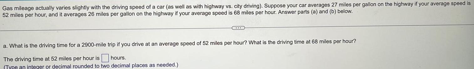 Gas mileage actually varies slightly with the driving speed of a car as well as with highway vs city driving Suppose your car averages 27 miles per gallon on the highway if your average speed is 52 miles per hour and it averages 26 miles per gallon on the highway if your average speed is 68 miles per hour Answer parts a and b below C a What is the driving time for a 2900 mile trip if you drive at an average speed of 52 miles per hour What is the driving time at 68 miles per hour The driving time at 52 miles per hour is hours Type an integer or decimal rounded to two decimal places as needed