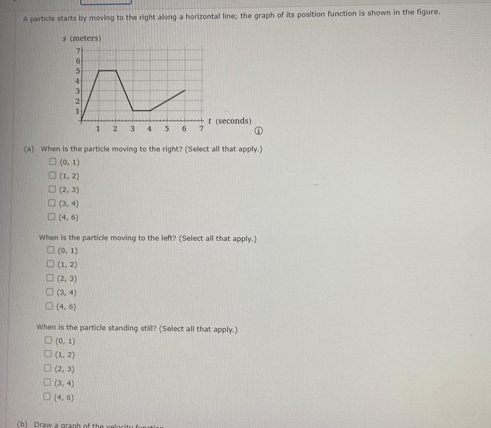 A particle starts by moving to the right along a horizontal line the graph of its position function is shown in the figure s meters 6 5 4 3 2 1 2 3 3 4 4 6 1 a When is the particle moving to the right Select all that apply 0 1 1 2 1 2 2 3 3 4 4 6 4 6 2 3 4 5 6 7 When is the particle moving to the left Select all that apply 0 1 t seconds When is the particle standing still Select all that apply 0 1 1 2 2 3 b Draw a graph of the velocity functi