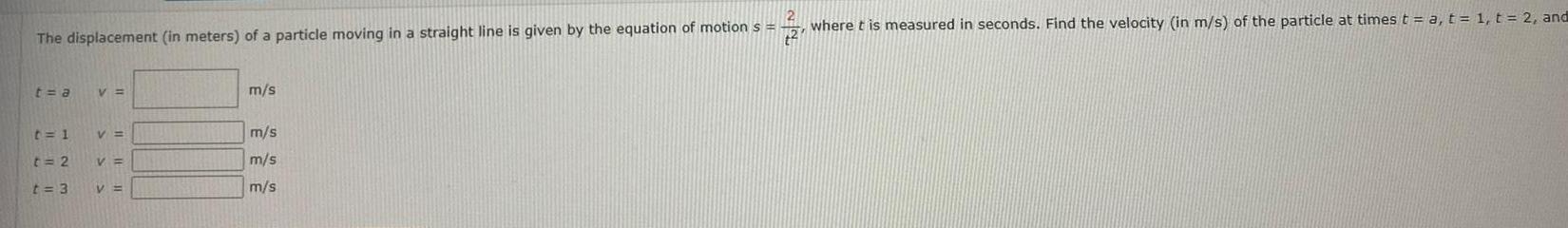 2 The displacement in meters of a particle moving in a straight line is given by the equation of motion s t a t 1 t 2 t 3 V V V V m s m s m s m s where t is measured in seconds Find the velocity in m s of the particle at times t a t 1 t 2 and