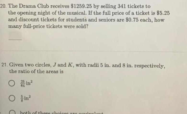 20 The Drama Club receives 1259 25 by selling 341 tickets to the opening night of the musical If the full price of a ticket is 5 25 and discount tickets for students and seniors are 0 75 each how many full price tickets were sold 21 Given two circles J and K with radii 5 in and 8 in respectively the ratio of the areas is O O both of these choices are equi ont