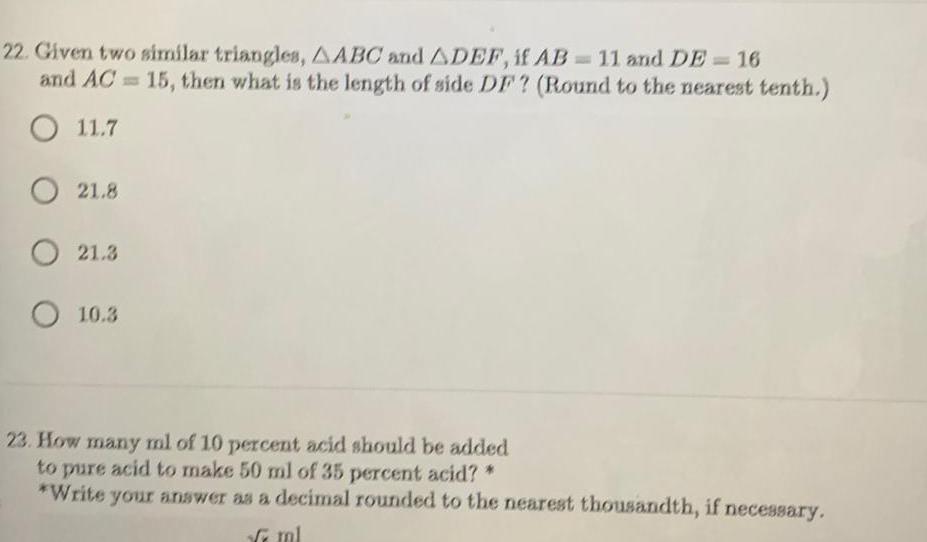 22 Given two similar triangles AABC and ADEF if AB 11 and DE 16 and AC 15 then what is the length of side DF Round to the nearest tenth O 11 7 O 21 8 O 21 3 O 10 3 23 How many ml of 10 percent acid should be added to pure acid to make 50 ml of 35 percent acid Write your answer as a decimal rounded to the nearest thousandth if necessary ml