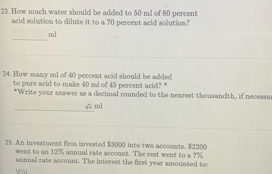 23 How much water should be added to 50 ml of 80 percent acid solution to dilute it to a 70 percent acid solution ml 24 How many ml of 40 percent acid should be added to pure acid to make 40 ml of 45 percent acid Write your answer as a decimal rounded to the nearest thousandth if necessa x ml 25 An investment firm invested 3000 into two accounts 2200 went to an 12 annual rate account The rest went to a 7 annual rate account The interest the first year amounted to YOU