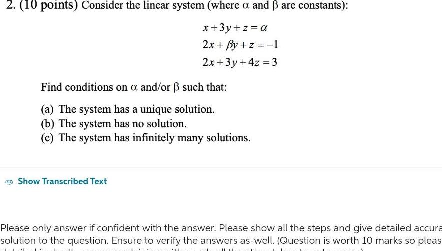 2 10 points Consider the linear system where a and are constants x 3y z a 2x By z 1 2x 3y 4z 3 Find conditions on a and or such that a The system has a unique solution b The system has no solution c The system has infinitely many solutions Show Transcribed Text Please only answer if confident with the answer Please show all the steps and give detailed accura solution to the question Ensure to verify the answers as well Question is worth 10 marks so pleas