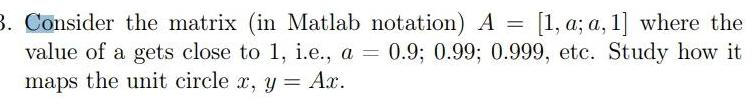 3 Consider the matrix in Matlab notation A 1 a a 1 where the value of a gets close to 1 i e a 0 9 0 99 0 999 etc Study how it maps the unit circle x y Ax