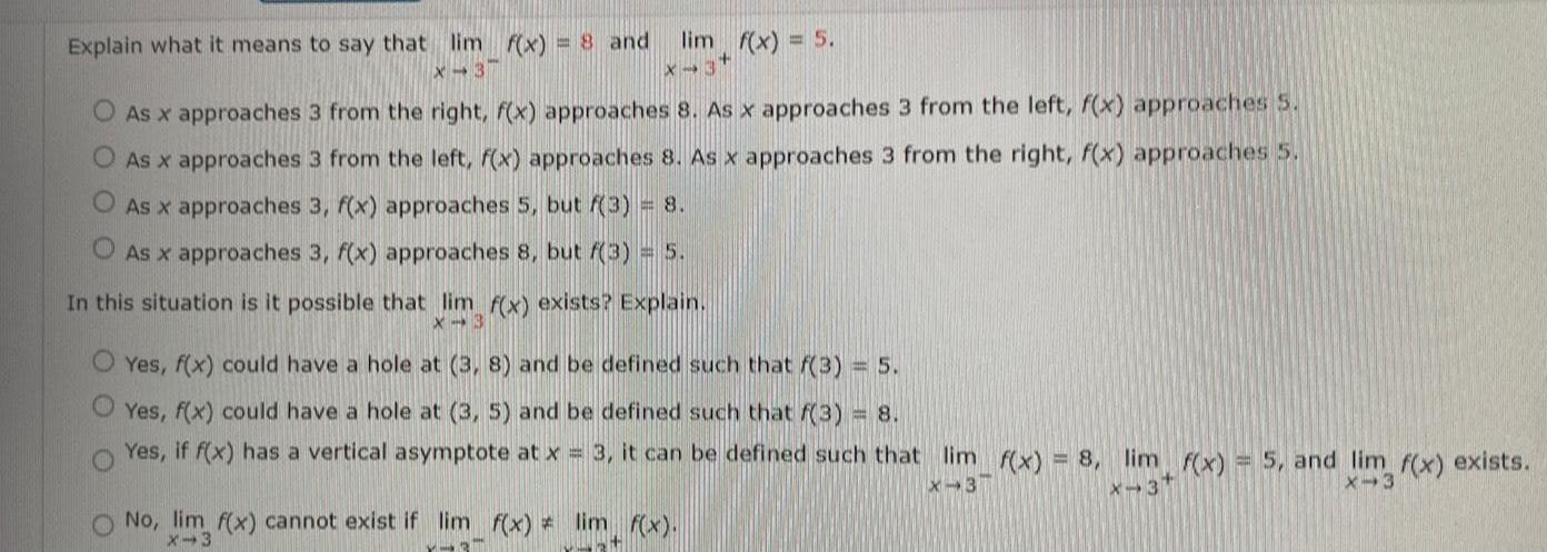 Explain what it means to say that lim f x 8 and X 3 X 3 O As x approaches 3 from the right f x approaches 8 As x approaches 3 from the left f x approaches 5 O As x approaches 3 from the left f x approaches 8 As x approaches 3 from the right f x approaches 5 O As x approaches 3 f x approaches 5 but f 3 8 O As x approaches 3 f x approaches 8 but f 3 5 lim f x 5 In this situation is it possible that lim f x exists Explain X 3 O Yes f x could have a hole at 3 8 and be defined such that f 3 5 O Yes f x could have a hole at 3 5 and be defined such that f 3 8 Yes if f x has a vertical asymptote at x 3 it can be defined such that lim f x 8 lim f x 5 and lim f x exists X 3 X 3 X 3 No lim f x cannot exist if lim f x lim f x X 3