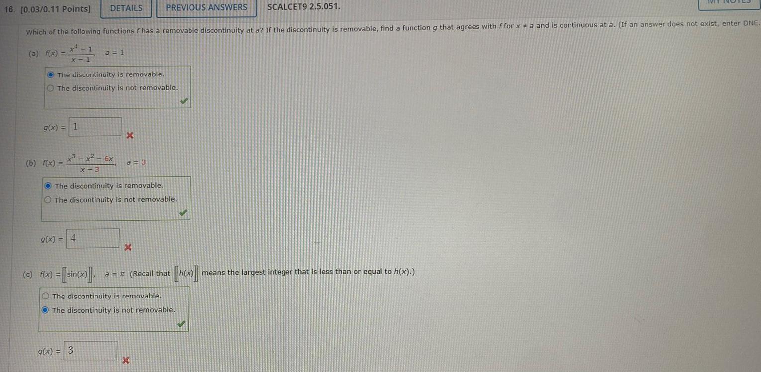 a f x 16 0 03 0 11 Points Which of the following functions f has a removable discontinuity at a If the discontinuity is removable find a function g that agrees with f for x a and is continuous at a If an answer does not exist enter DNE 1 X 1 g x 1 b f x DETAILS The discontinuity is removable The discontinuity is not removable a 1 x x 6x X 3 g x 4 g x 3 X PREVIOUS ANSWERS SCALCET9 2 5 051 a 3 The discontinuity is removable The discontinuity is not removable X c f x sin x a Recall that The discontinuity is removable The discontinuity is not removable IVIT means the largest integer that is less than or equal to h x
