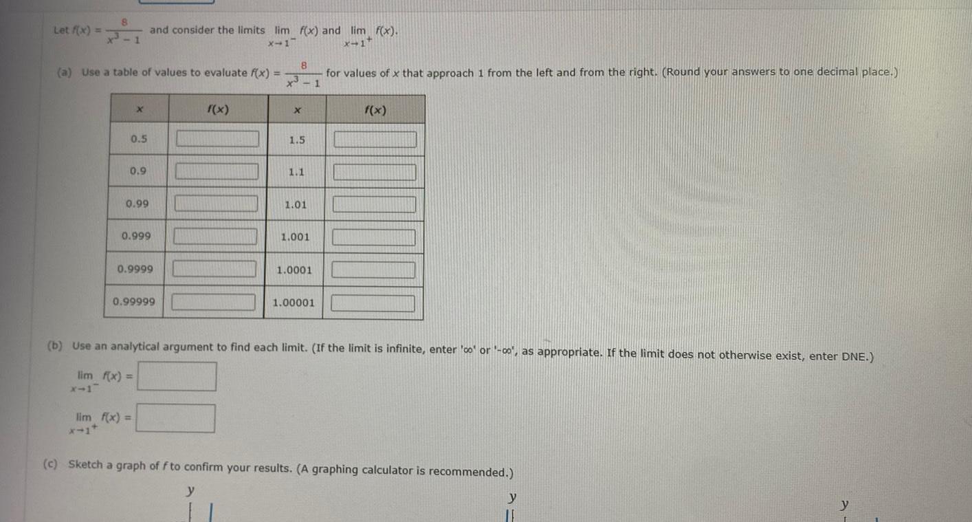 Let f x a Use a table of values to evaluate f x 3 X 0 5 0 9 0 99 and consider the limits lim f x and lim f x X 17 x 1 0 999 0 9999 0 99999 lim f x f x 8 X 1 5 1 1 1 01 1 001 1 0001 for values of x that approach 1 from the left and from the right Round your answers to one decimal place 1 1 00001 f x b Use an analytical argument to find each limit If the limit is infinite enter co or 00 as appropriate If the limit does not otherwise exist enter DNE lim f x c Sketch a graph of f to confirm your results A graphing calculator is recommended y y y