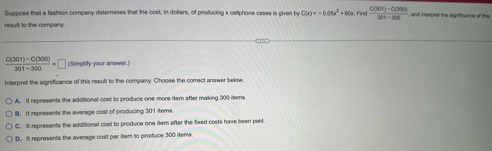 Suppose that a fashion company determines that the cost in dollars of producing x cellphone cases is given by C x 0 05x 60x Find result to the company C 301 C 300 Simplify your answer 301 300 Interpret the significance of this result to the company Choose the correct answer below OA It represents the additional cost to produce one more item after making 300 items B It represents the average cost of producing 301 items C It represents the additional cost to produce one item after the fixed costs have been paid D It represents the average cost per item to produce 300 items C 301 C 300 301 300 and interpret the significance of this