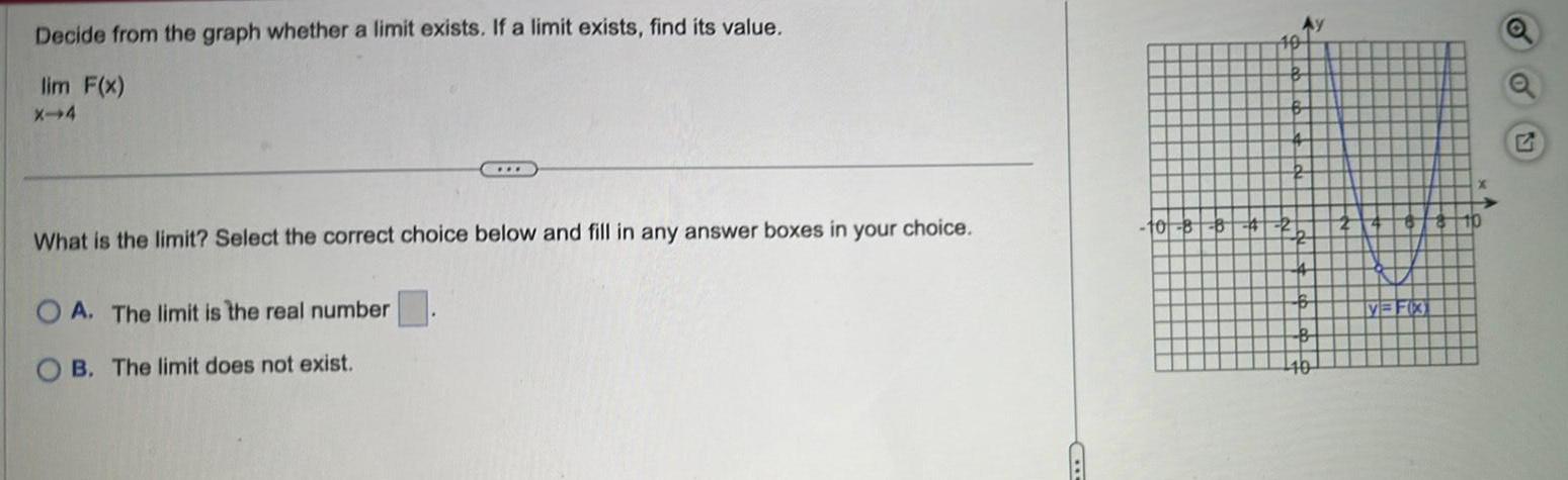 Decide from the graph whether a limit exists If a limit exists find its value lim F x X 4 What is the limit Select the correct choice below and fill in any answer boxes in your choice OA The limit is the real number B The limit does not exist 10 8 B 10 2b 4 B B V FX 10 A Q