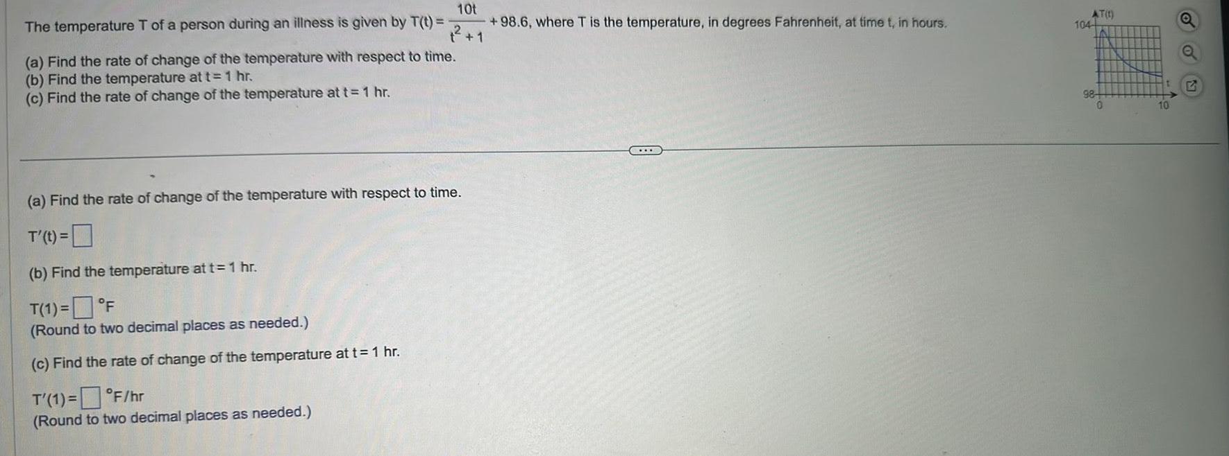 10t 1 The temperature T of a person during an illness is given by T t a Find the rate of change of the temperature with respect to time b Find the temperature at t 1 hr c Find the rate of change of the temperature at t 1 hr a Find the rate of change of the temperature with respect to time T t b Find the temperature at t 1 hr T 1 F Round to two decimal places as needed c Find the rate of change of the temperature at t 1 hr T 1 F hr Round to two decimal places as needed 98 6 where T is the temperature in degrees Fahrenheit at time t in hours AT 1 104 98 0 10 Q