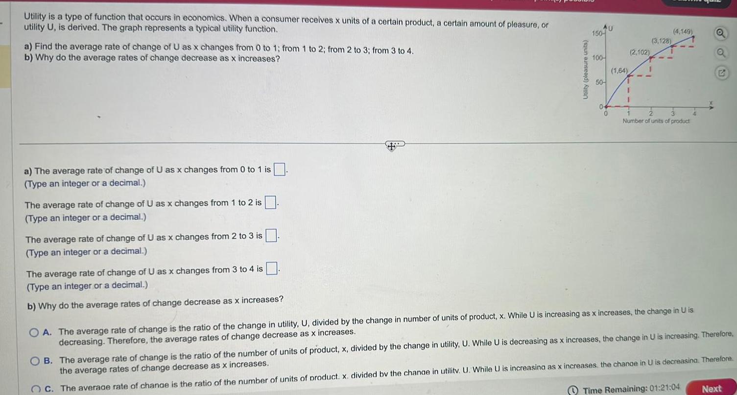 Utility is a type of function that occurs in economics When a consumer receives x units of a certain product a certain amount of pleasure or utility U is derived The graph represents a typical utility function a Find the average rate of change of U as x changes from 0 to 1 from 1 to 2 from 2 to 3 from 3 to 4 b Why do the average rates of change decrease as x increases a The average rate of change of U as x changes from 0 to 1 is Type an integer or a decimal The average rate of change of U as x changes from 1 to 2 is Type an integer or a decimal The average rate of change of U as x changes from 2 to 3 is Type an integer or a decimal The average rate of change of U as x changes from 3 to 4 is Type an integer or a decimal b Why do the average rates of change decrease as x increases Utility pleasure units AU 150 100 50 2 102 3 128 1 64 1 1 4 149 2 3 Number of units of product OA The average rate of change is the ratio of the change in utility U divided by the change in number of units of product x While U is increasing as x increases the change in U is decreasing Therefore the average rates of change decrease as x increases Q Q Time Remaining 01 21 04 G OB The average rate of change is the ratio of the number of units of product x divided by the change in utility U While U is decreasing as x increases the change in U is increasing Therefore the average rates of change decrease as x increases OC The average rate of change is the ratio of the number of units of product x divided by the change in utilitv U While U is increasing as x increases the change in U is decreasing Therefore Next