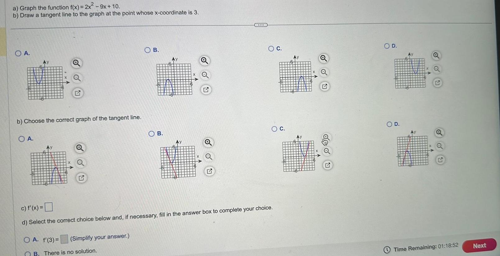 a Graph the function f x 2x 9x 10 b Draw a tangent line to the graph at the point whose x coordinate is 3 O A b Choose the correct graph of the tangent line OA Ay Q OA f 3 Q Simplify your answer O B B There is no solution O B Ay Ay Q D c f x d Select the correct choice below and if necessary fill in the answer box to complete your choice O C O C Ay Q G O D O D Q Time Remaining 01 18 52 Next