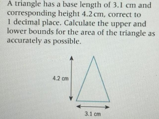 A triangle has a base length of 3 1 cm and corresponding height 4 2 cm correct to 1 decimal place Calculate the upper and lower bounds for the area of the triangle as accurately as possible 4 2 cm 3 1 cm