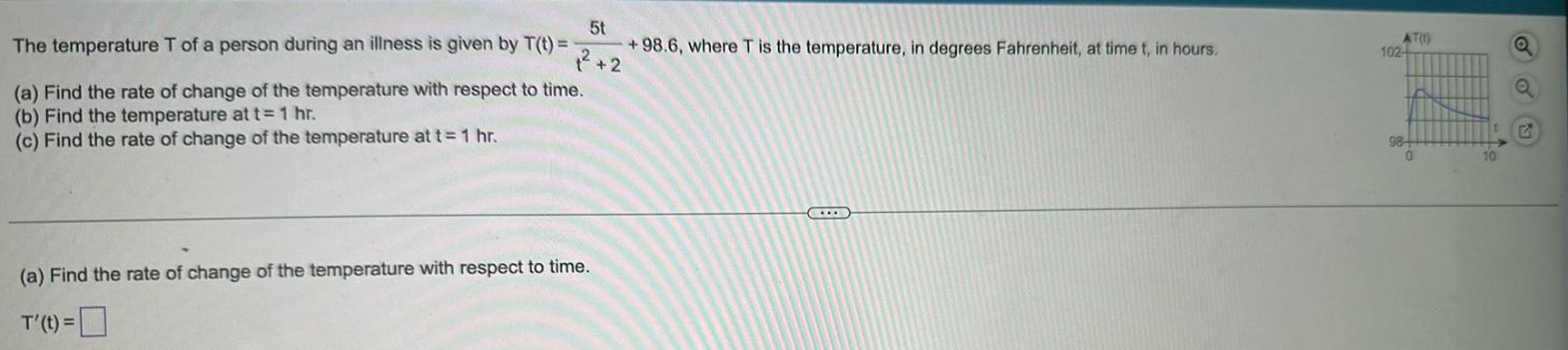 5t 98 6 where T is the temperature in degrees Fahrenheit at time t in hours 2 The temperature T of a person during an illness is given by T t a Find the rate of change of the temperature with respect to time b Find the temperature at t 1 hr c Find the rate of change of the temperature at t 1 hr a Find the rate of change of the temperature with respect to time T t AT 1 102 98 0