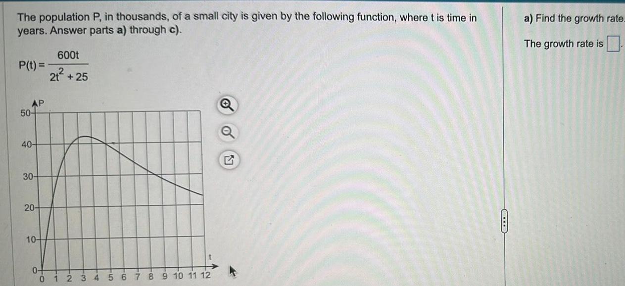 The population P in thousands of a small city is given by the following function where t is time in years Answer parts a through c P t AP 50 40 30 20 10 0 0 600t 21 25 1 2 32 ti 56 78 9 10 11 12 a Find the growth rate The growth rate is