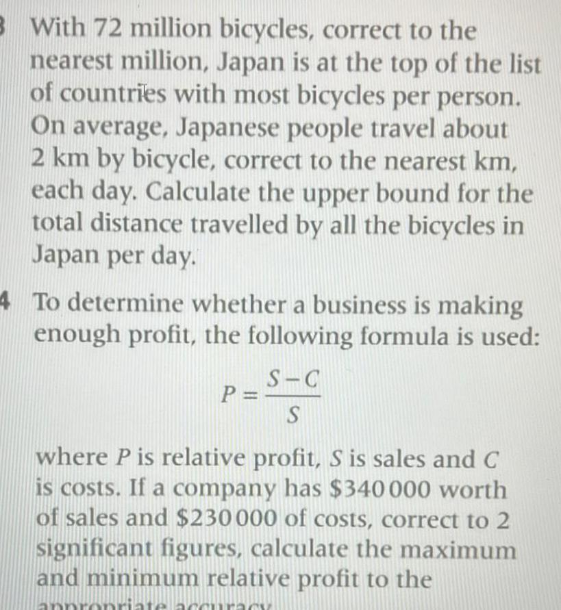 3 With 72 million bicycles correct to the nearest million Japan is at the top of the list of countries with most bicycles per person On average Japanese people travel about 2 km by bicycle correct to the nearest km each day Calculate the upper bound for the total distance travelled by all the bicycles in Japan per day 4 To determine whether a business is making enough profit the following formula is used P C S C S where P is relative profit S is sales and C is costs If a company has 340 000 worth of sales and 230000 of costs correct to 2 significant figures calculate the maximum and minimum relative profit to the ate