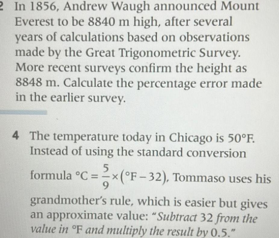 2 In 1856 Andrew Waugh announced Mount Everest to be 8840 m high after several years of calculations based on observations made by the Great Trigonometric Survey More recent surveys confirm the height as 8848 m Calculate the percentage error made in the earlier survey 4 The temperature today in Chicago is 50 F Instead of using the standard conversion 5 formula C x F 32 Tommaso uses his grandmother s rule which is easier but gives an approximate value Subtract 32 from the value in F and multiply the result by 0 5