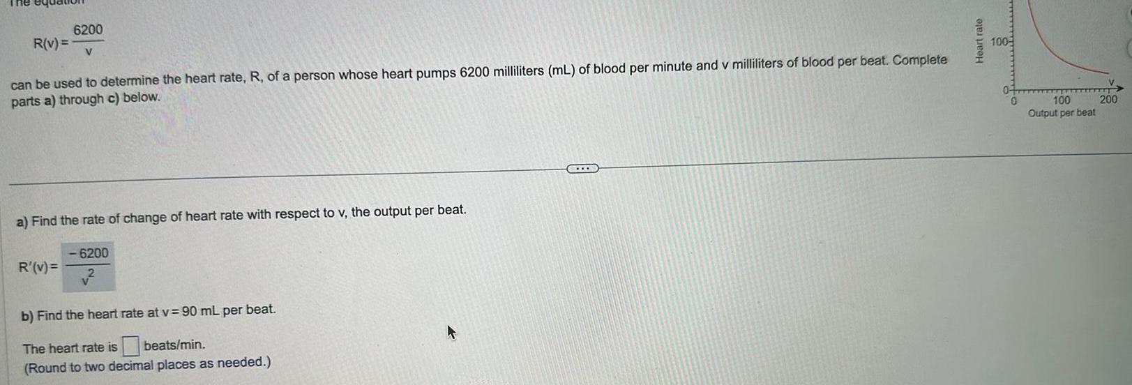 The equ 6200 R v V can be used to determine the heart rate R of a person whose heart pumps 6200 milliliters mL of blood per minute and v milliliters of blood per beat Complete parts a through c below a Find the rate of change of heart rate with respect to v the output per beat R v 6200 b Find the heart rate at v 90 mL per beat The heart rate is beats min Round to two decimal places as needed STO Heart rate 100 100 Output per beat 200