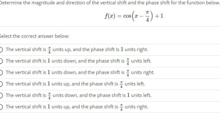 Determine the magnitude and direction of the vertical shift and the phase shift for the function below f x cos x 7 Select the correct answer below The vertical shift is units up and the phase shift is 1 units right The vertical shift is 1 units down and the phase shift is The vertical shift is 1 units down and the phase shift is The vertical shift is 1 units up and the phase shift is units left O The vertical shift is units down and the phase shift is 1 units left The vertical shift is 1 units up and the phase shift is units right 1 units left units right