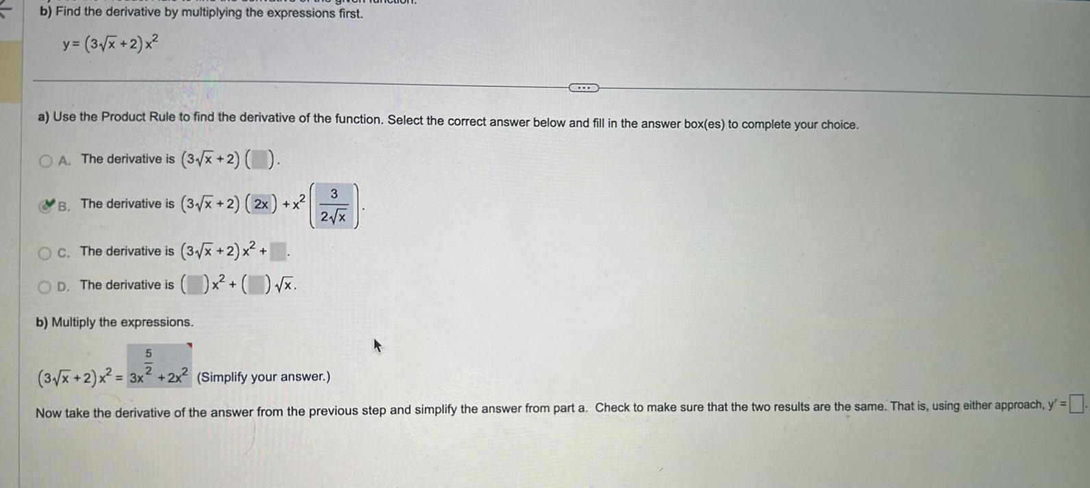 b Find the derivative by multiplying the expressions first y 3 x 2 x a Use the Product Rule to find the derivative of the function Select the correct answer below and fill in the answer box es to complete your choice OA The derivative is 3 x 2 B The derivative is 3 x 2 2x x OC The derivative is 3 x 2 x D The derivative is b Multiply the expressions x x TULE 3 2 x 5 2 3 x 2 x 3x 2x 2 Simplify your answer Now take the derivative of the answer from the previous step and simplify the answer from part a Check to make sure that the two results are the same That is using either approach y