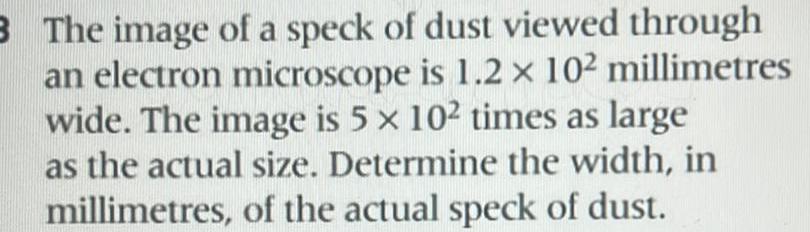 3 The image of a speck of dust viewed through an electron microscope is 1 2 x 10 millimetres wide The image is 5 x 102 times as large as the actual size Determine the width in millimetres of the actual speck of dust