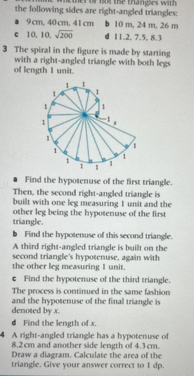 angles with the following sides are right angled triangles a 9cm 40 cm 41 cm b 10 m 24 m 26 m c 10 10 200 d 11 2 7 5 8 3 3 The spiral in the figure is made by starting with a right angled triangle with both legs of length 1 unit 1 1 1 11 1 a Find the hypotenuse of the first triangle Then the second right angled triangle is built with one leg measuring 1 unit and the other leg being the hypotenuse of the first triangle b Find the hypotenuse of this second triangle A third right angled triangle is built on the second triangle s hypotenuse again with the other leg measuring 1 unit c Find the hypotenuse of the third triangle The process is continued in the same fashion and the hypotenuse of the final triangle is denoted by x d Find the length of x 4 A right angled triangle has a hypotenuse of 8 2 cm and another side length of 4 3 cm Draw a diagram Calculate the area of the triangle Give your answer correct to 1 dp