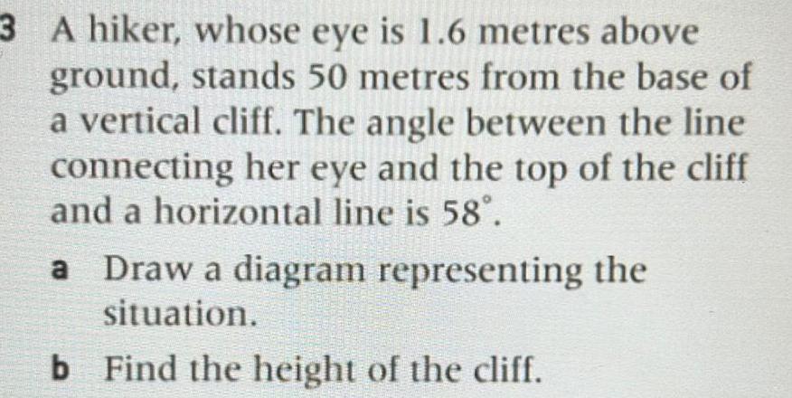 3 A hiker whose eye is 1 6 metres above ground stands 50 metres from the base of a vertical cliff The angle between the line connecting her eye and the top of the cliff and a horizontal line is 58 a Draw a diagram representing the situation b Find the height of the cliff