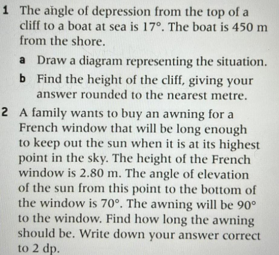 1 The angle of depression from the top of a cliff to a boat at sea is 17 The boat is 450 m from the shore Draw a diagram representing the situation Find the height of the cliff giving your answer rounded to the nearest metre 2 A family wants to buy an awning for a French window that will be long enough to keep out the sun when it is at its highest point in the sky The height of the French window is 2 80 m The angle of elevation of the sun from this point to the bottom of the window is 70 The awning will be 90 to the window Find how long the awning should be Write down your answer correct to 2 dp a b