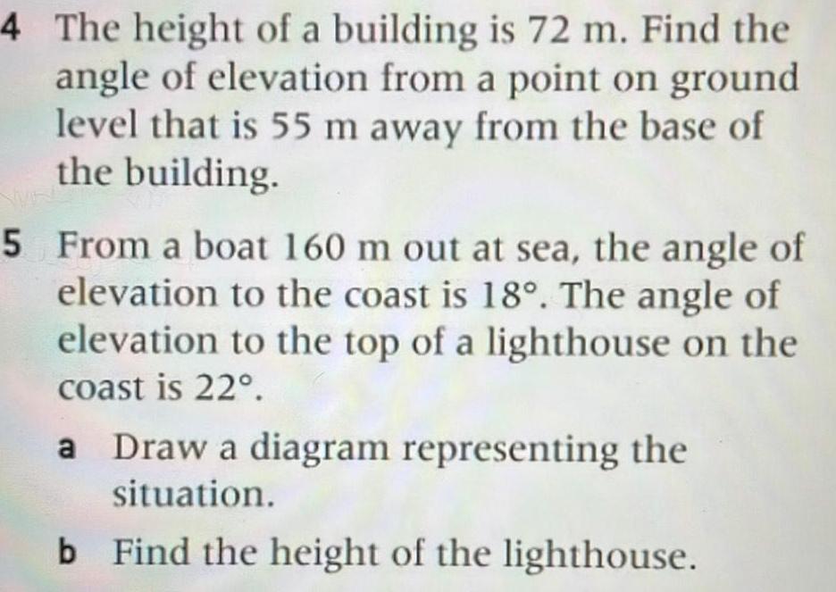 4 The height of a building is 72 m Find the angle of elevation from a point on ground level that is 55 m away from the base of the building 5 From a boat 160 m out at sea the angle of elevation to the coast is 18 The angle of elevation to the top of a lighthouse on the coast is 22 a Draw a diagram representing the situation b Find the height of the lighthouse