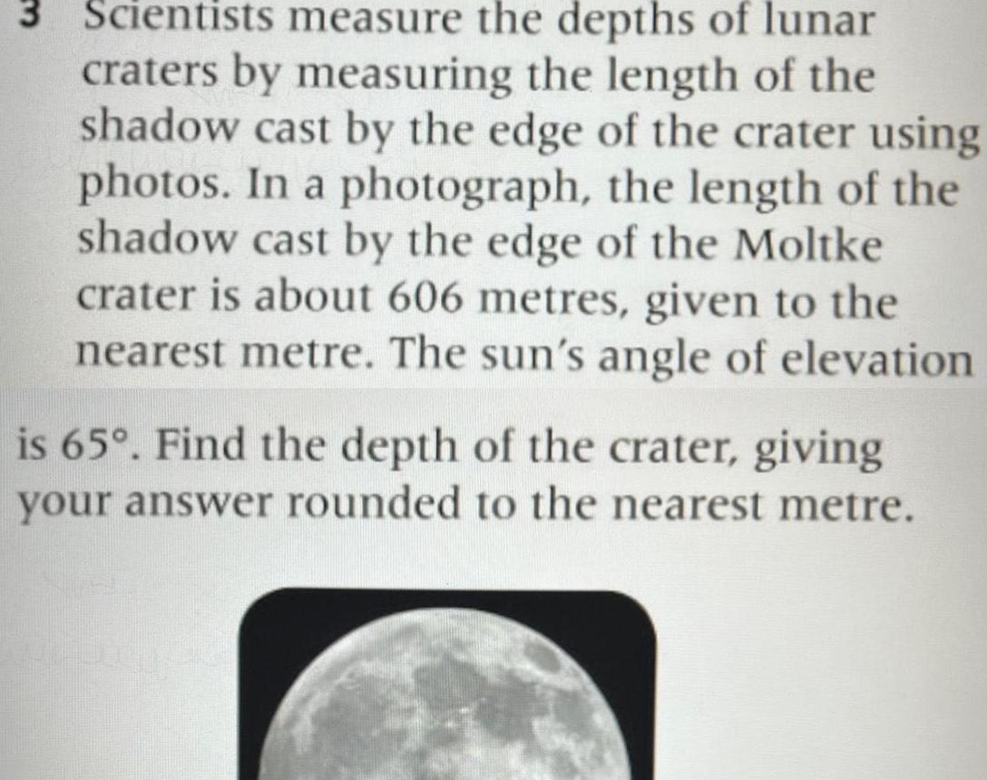 3 Scientists measure the depths of lunar craters by measuring the length of the shadow cast by the edge of the crater using photos In a photograph the length of the shadow cast by the edge of the Moltke crater is about 606 metres given to the nearest metre The sun s angle of elevation is 65 Find the depth of the crater giving your answer rounded to the nearest metre