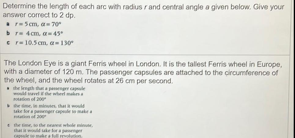 Determine the length of each arc with radius r and central angle a given below Give your answer correct to 2 dp a r 5 cm 70 b r 4 cm 45 c r 10 5 cm a 130 The London Eye is a giant Ferris wheel in London It is the tallest Ferris wheel in Europe with a diameter of 120 m The passenger capsules are attached to the circumference of the wheel and the wheel rotates at 26 cm per second a the length that a passenger capsule would travel if the wheel makes a rotation of 200 b the time in minutes that it would take for a passenger capsule to make a rotation of 200 t the time to the nearest whole minute that it would take for a passenger capsule to make a full revolution