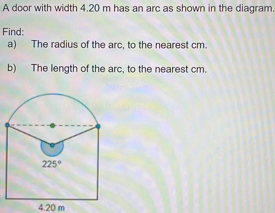 A door with width 4 20 m has an arc as shown in the diagram Find a b The radius of the arc to the nearest cm The length of the arc to the nearest cm 225 4 20 m