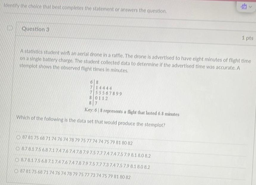 Identify the choice that best completes the statement or answers the question Question 3 714444 7 55567899 80112 87 Key 68 represents a flight that lasted 6 8 minutes Which of the following is the data set that would produce the stemplot dy A statistics student wins an aerial drone in a raffle The drone is advertised to have eight minutes of flight time on a single battery charge The student collected data to determine if the advertised time was accurate A stemplot shows the observed flight times in minutes O87 81 75 68 71 74 76 74 78 79 75 77 74 74 75 79 81 80 82 8 7 8 1 7 5 6 8 7 1747 6 747 8 7 9 7 5 7 7 7474 7 5 7 9 8 1 8 0 8 2 8 7 8 1 7 5 6 8 7 1 7 4 7 6 7 4 7 8 7 9 7 5 7 7 7 3 74 7 5 7 9 8 1 8 0 8 2 87 81 75 68 71 74 76 74 78 79 75 77 73 74 75 79 81 80 82 1 pts