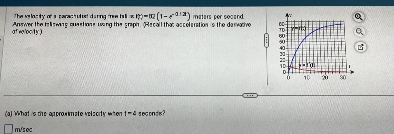 The velocity of a parachutist during free fall is f t 82 1 e 0 12t meters per second Answer the following questions using the graph Recall that acceleration is the derivative of velocity a What is the approximate velocity when t 4 seconds m sec C 80 70 60 50 40 30 20 10 0 0 fft fath 10 20 30 o