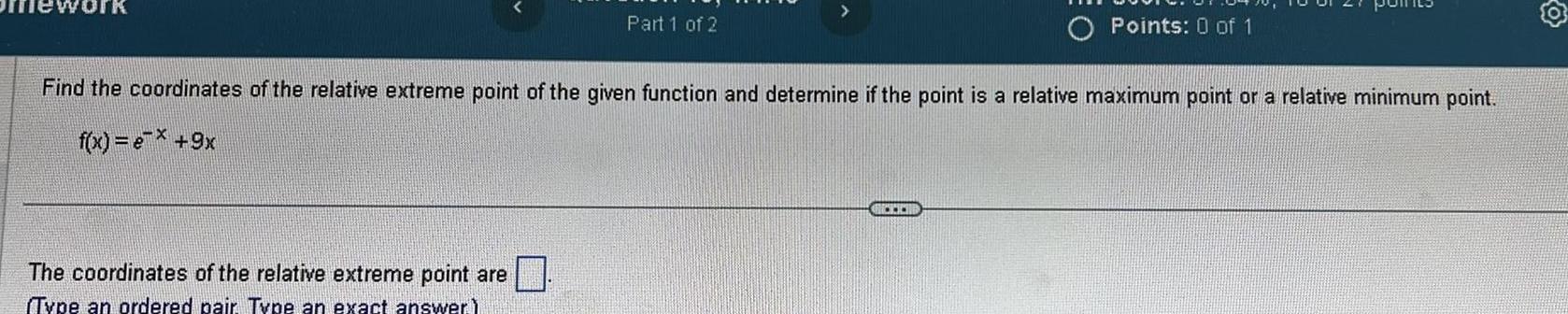 Part 1 of 2 The coordinates of the relative extreme point are Type an ordered pair Type an exact answer Find the coordinates of the relative extreme point of the given function and determine if the point is a relative maximum point or a relative minimum point f x e 9x O Points 0 of 1 E