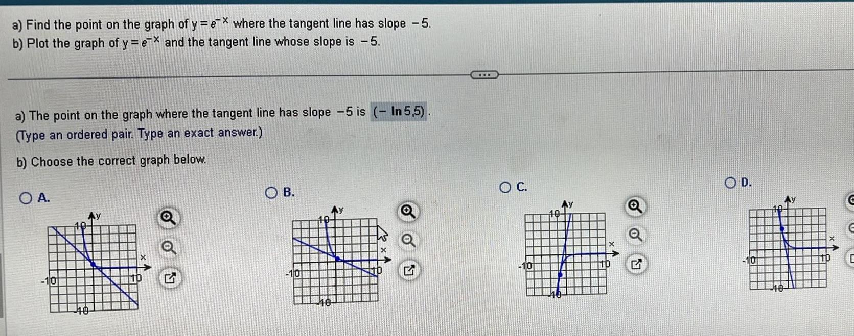 a Find the point on the graph of y ex where the tangent line has slope 5 b Plot the graph of y ex and the tangent line whose slope is 5 a The point on the graph where the tangent line has slope 5 is In 5 5 Type an ordered pair Type an exact answer b Choose the correct graph below O A 40 OB 10 40 O C 10 10 Ay O D 10 C