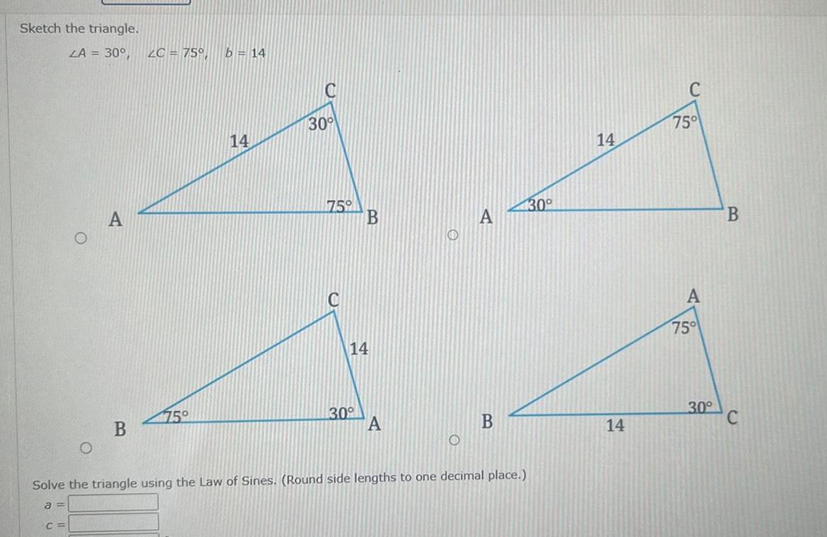 Sketch the triangle LA 30 2C 75 b 14 B 75 14 30 75 C B 14 30 A B Solve the triangle using the Law of Sines Round side lengths to one decimal place a C 30 14 14 C 75 A 75 30 B C