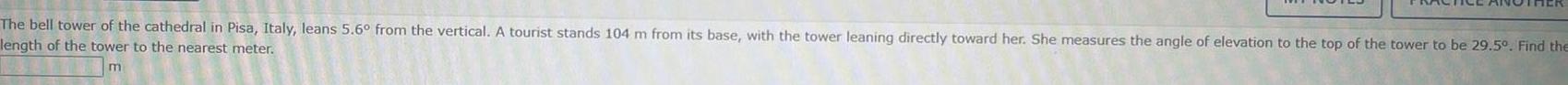 The bell tower of the cathedral in Pisa Italy leans 5 6 from the vertical A tourist stands 104 m from its base with the tower leaning directly toward her She measures the angle of elevation to the top of the tower to be 29 5 Find the length of the tower to the nearest meter
