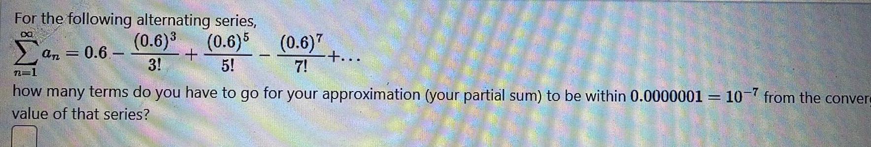 For the following alternating series 0 6 0 6 5 3 5 n 1 an 0 6 0 6 7 7 how many terms do you have to go for your approximation your partial sum to be within 0 000000110 7 from the conver value of that series