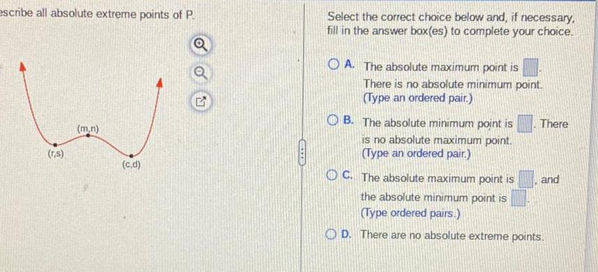 escribe all absolute extreme points of P r s m n c d GALER Select the correct choice below and if necessary fill in the answer box es to complete your choice OA The absolute maximum point is There is no absolute minimum point Type an ordered pair B The absolute minimum point is is no absolute maximum point Type an ordered pair There OC The absolute maximum point is the absolute minimum point is Type ordered pairs OD There are no absolute extreme points and