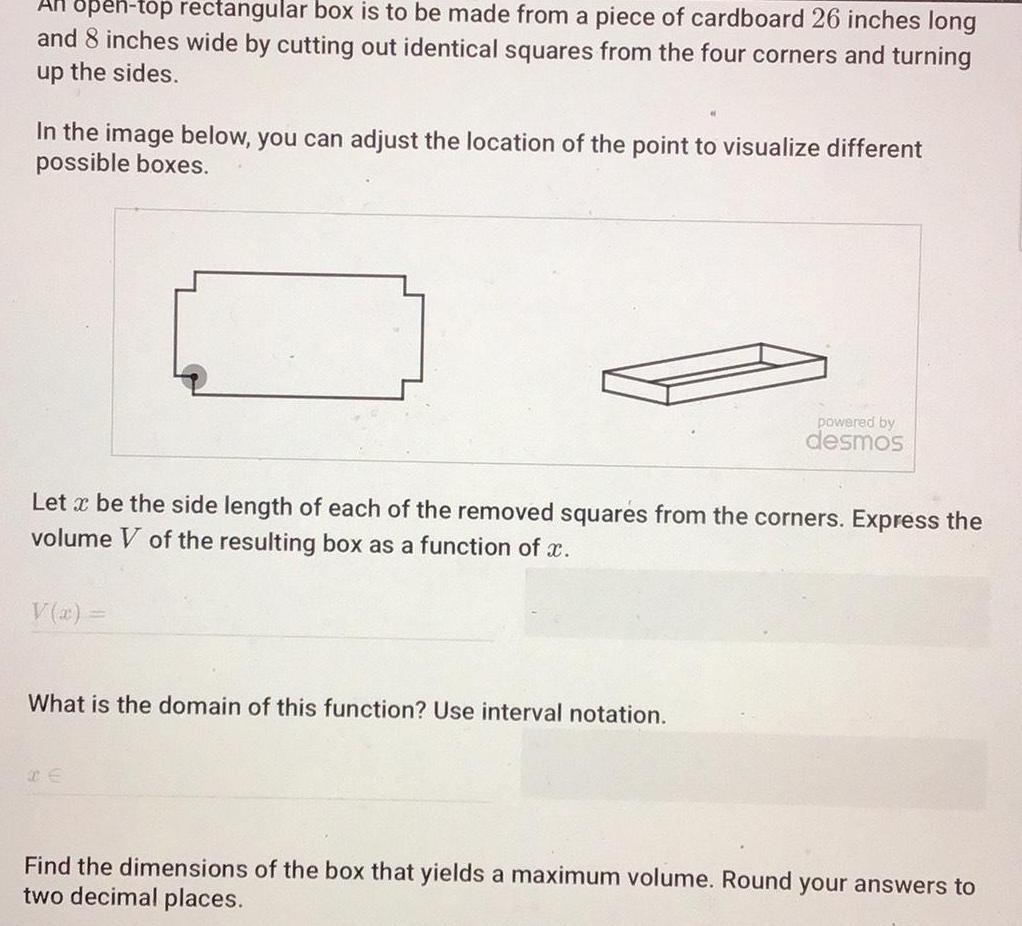 open top rectangular box is to be made from a piece of cardboard 26 inches long and 8 inches wide by cutting out identical squares from the four corners and turning up the sides In the image below you can adjust the location of the point to visualize different possible boxes Let x be the side length of each of the removed squares from the corners Express the volume V of the resulting box as a function of x V x powered by desmos What is the domain of this function Use interval notation Find the dimensions of the box that yields a maximum volume Round your answers to two decimal places