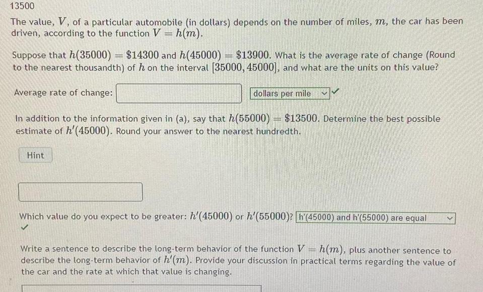 13500 The value V of a particular automobile in dollars depends on the number of miles m the car has been driven according to the function V h m Suppose that h 35000 14300 and h 45000 13900 What is the average rate of change Round to the nearest thousandth of h on the interval 35000 45000 and what are the units on this value Average rate of change dollars per mile In addition to the information given in a say that h 55000 13500 Determine the best possible estimate of h 45000 Round your answer to the nearest hundredth Hint Which value do you expect to be greater h 45000 or h 55000 h 45000 and h 55000 are equal Write a sentence to describe the long term behavior of the function V h m plus another sentence to describe the long term behavior of h m Provide your discussion in practical terms regarding the value of the car and the rate at which that value is changing