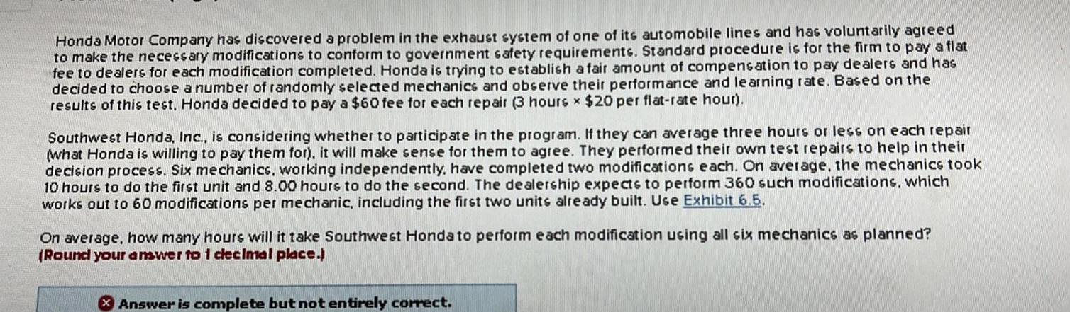 Honda Motor Company has discovered a problem in the exhaust system of one of its automobile lines and has voluntarily agreed to make the necessary modifications to conform to government safety requirements Standard procedure is for the firm to pay a flat fee to dealers for each modification completed Honda is trying to establish a fair amount of compensation to pay dealers and has decided to choose a number of randomly selected mechanics and observe their performance and learning rate Based on the results of this test Honda decided to pay a 60 fee for each repair 3 hours x 20 per flat rate hour Southwest Honda Inc is considering whether to participate in the program If they can average three hours or less on each repair what Honda is willing to pay them for it will make sense for them to agree They performed their own test repairs to help in their decision process Six mechanics working independently have completed two modifications each On average the mechanics took 10 hours to do the first unit and 8 00 hours to do the second The dealership expects to perform 360 such modifications which works out to 60 modifications per mechanic including the first two units already built Use Exhibit 6 5 On average how many hours will it take Southwest Honda to perform each modification using all six mechanics as planned Round your answer to 1 decimal place Answer is complete but not entirely correct