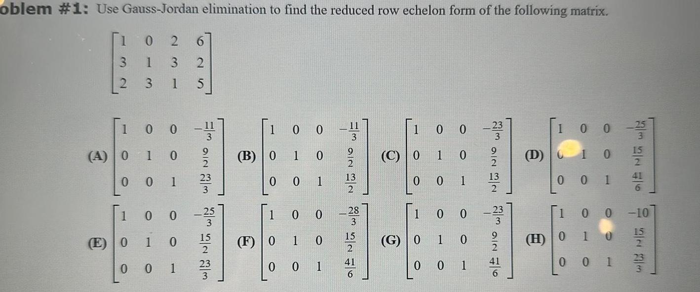 oblem 1 Use Gauss Jordan elimination to find the reduced row echelon form of the following matrix 132 2 1 A 0 0 1 E 0 0 6 1 2 3 1 5 0 23 0 1 0 0 1 0 0 1 0 1 00 WNIO WE 23 25 15 2 23 3 100 1 B 0 0 1 F 0 0 0 0 1 O 0 1 0 1 0 H2N 32 11 13 28 15 41 1 0 0 233 C 0 0 1 1 0 99 O 0 G 0 1 0 0 1 0 a NIO W NW NIO WIN 0 1 13 2 41 D H 002 5 1 0 0 0 1 10 0 1 00 0 10 0 15 1