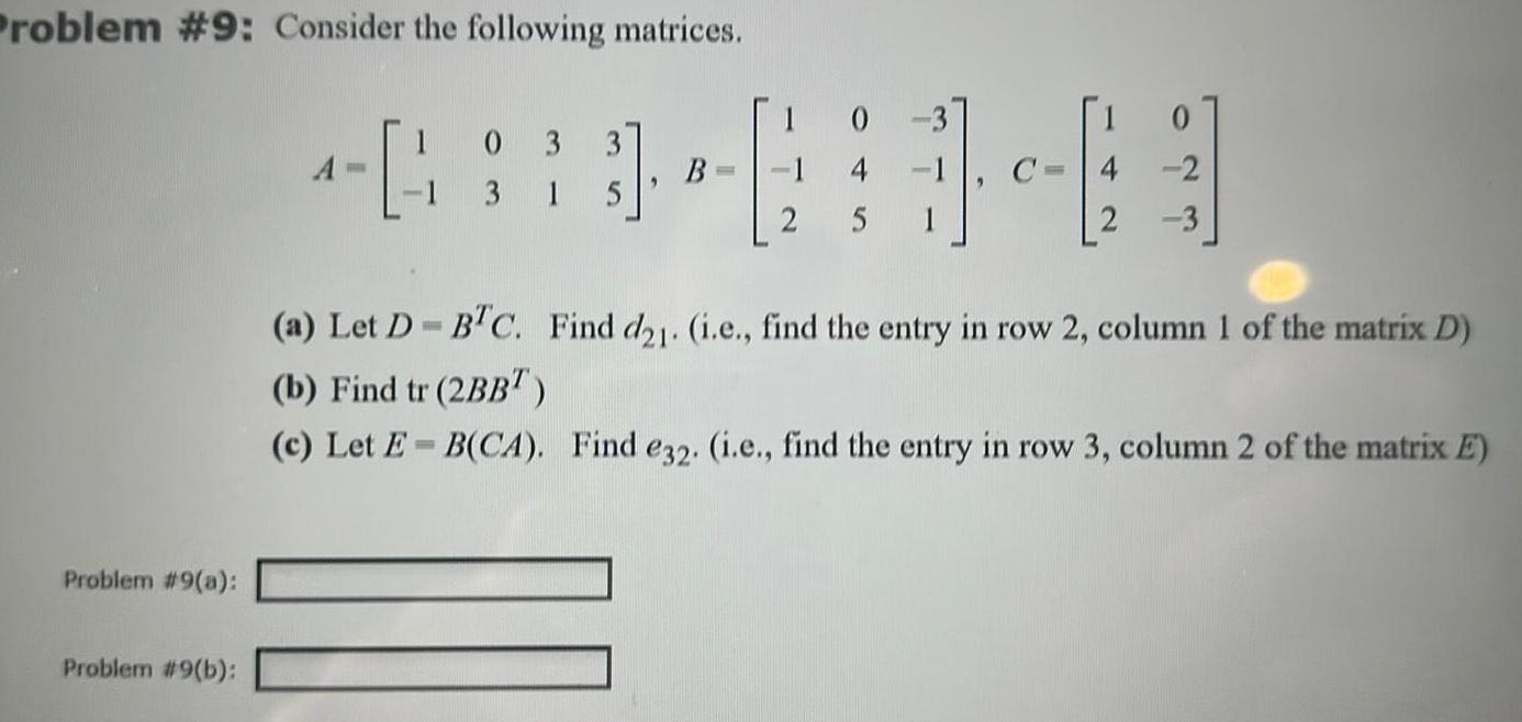 Problem 9 Consider the following matrices Problem 9 a Problem 9 b 4 033 13 15 10 B 1 4 2 4 2 3 a Let D BTC Find d21 i e find the entry in row 2 column 1 of the matrix D b Find tr 2BB c Let E B CA Find e32 i e find the entry in row 3 column 2 of the matrix E