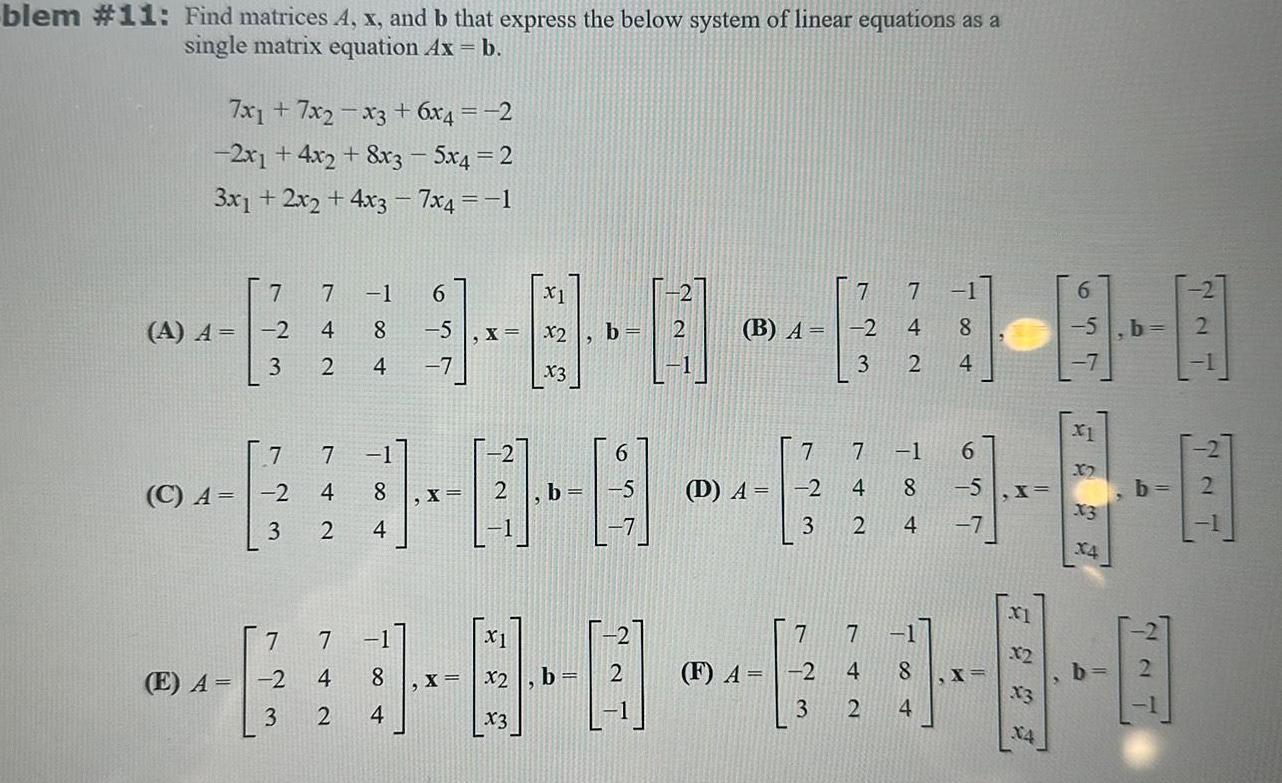 blem 11 Find matrices A x and b that express the below system of linear equations as a single matrix equation Ax b 7x17x2 x3 6x4 2 2x1 4x2 8x3 5x4 2 3x1 2x2 4x3 7x4 1 C A A A 2 60 0 0 0 4 B A 2 E A 7 7 1 4 8 5 x 3 2 4 7 7 7 1 2 4 8 3 2 4 7 2 3 7 1 4 8 2 4 X X2 X X2 X3 b b 6 X1 8 0 b x3 D A 2 7 7 1 7 F A 2 3 3 2 4 7 7 1 6 60 4 8 5 X x3 3 2 4 7 8 7 4 2 5 4 1 8 0 X X3 X4